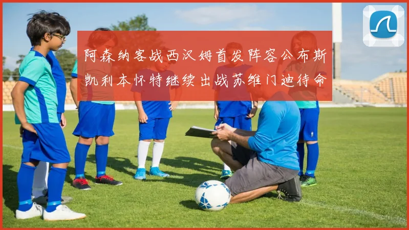 阿森纳客战西汉姆首发阵容公布斯凯利本怀特继续出战苏维门迪待命替补