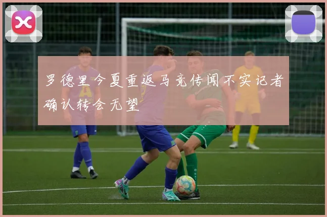 罗德里今夏重返马竞传闻不实记者确认转会无望