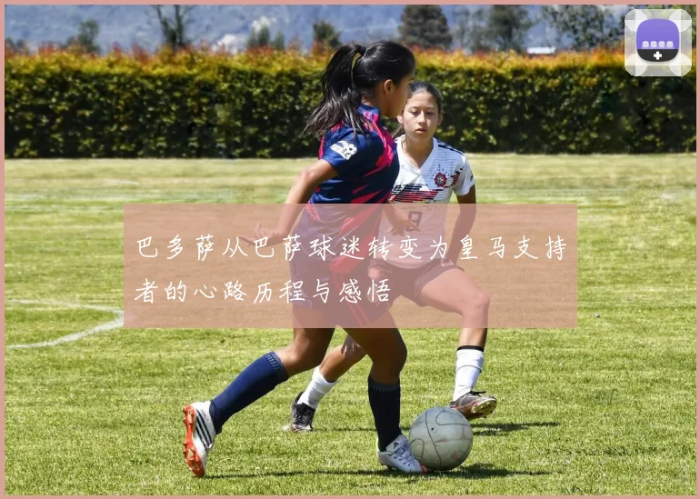 巴多萨从巴萨球迷转变为皇马支持者的心路历程与感悟