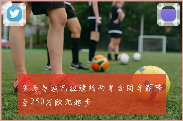 罗马与迪巴拉续约两年合同年薪降至250万欧元起步