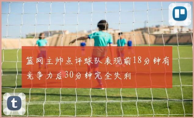 篮网主帅点评球队表现前18分钟有竞争力后30分钟完全失利