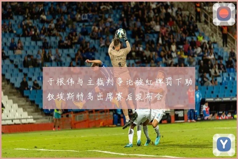 于根伟与主裁判争论被红牌罚下助教埃斯特乌出席赛后发布会