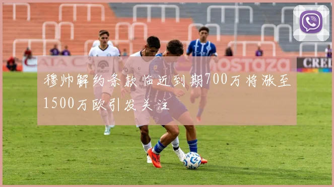 穆帅解约条款临近到期700万将涨至1500万欧引发关注