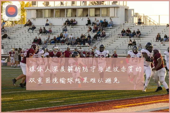 媒体人深度解析防守与进攻赤贫的双重困境输球结果难以避免
