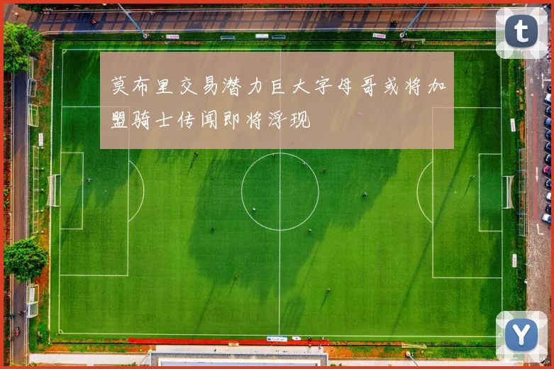 莫布里交易潜力巨大字母哥或将加盟骑士传闻即将浮现