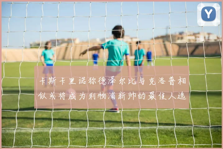 卡斯卡里诺称德泽尔比与克洛普相似或将成为利物浦新帅的最佳人选