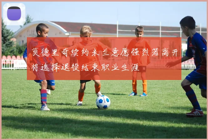 莫德里奇续约米兰意愿强烈若离开将选择退役结束职业生涯