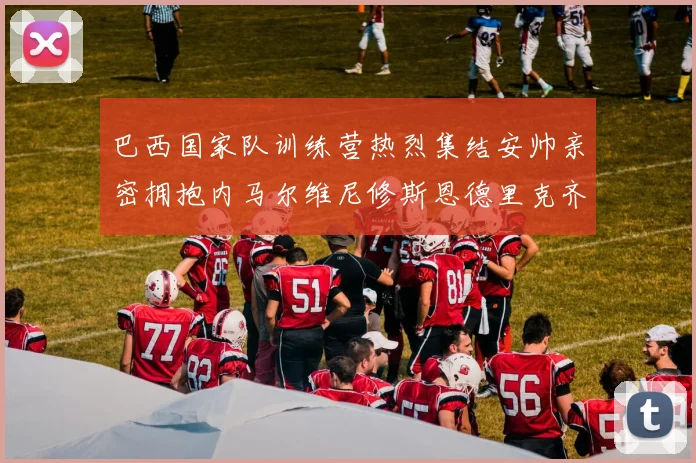 巴西国家队训练营热烈集结安帅亲密拥抱内马尔维尼修斯恩德里克齐亮相