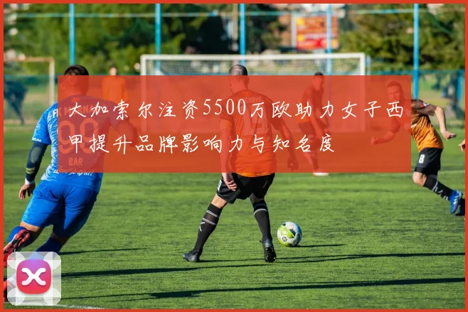 大加索尔注资5500万欧助力女子西甲提升品牌影响力与知名度