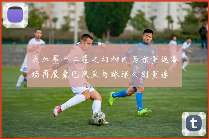 美加墨十二星之幻神内马尔重返赛场再展桑巴风采与球迷久别重逢