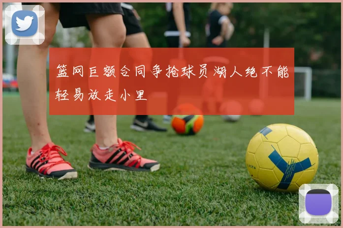 篮网巨额合同争抢球员湖人绝不能轻易放走小里