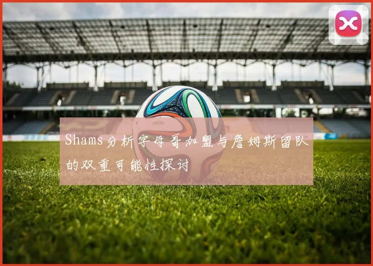 Shams分析字母哥加盟与詹姆斯留队的双重可能性探讨