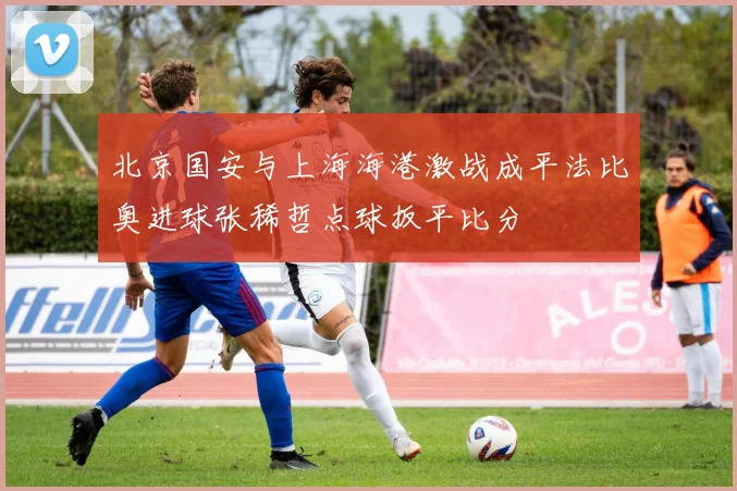 北京国安与上海海港激战成平法比奥进球张稀哲点球扳平比分