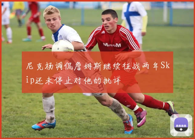 尼克杨调侃詹姆斯继续征战两年Skip还未停止对他的批评