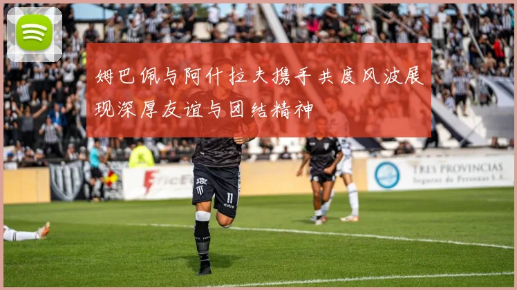 姆巴佩与阿什拉夫携手共度风波展现深厚友谊与团结精神
