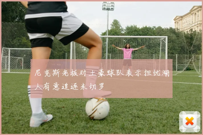尼克斯老板对土豪球队表示担忧湖人有意追逐米切罗