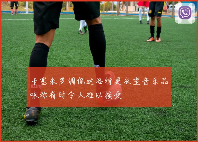 卡塞米罗调侃达洛特更衣室音乐品味称有时令人难以接受