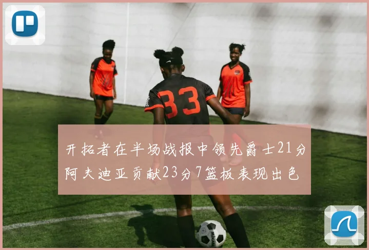 开拓者在半场战报中领先爵士21分阿夫迪亚贡献23分7篮板表现出色