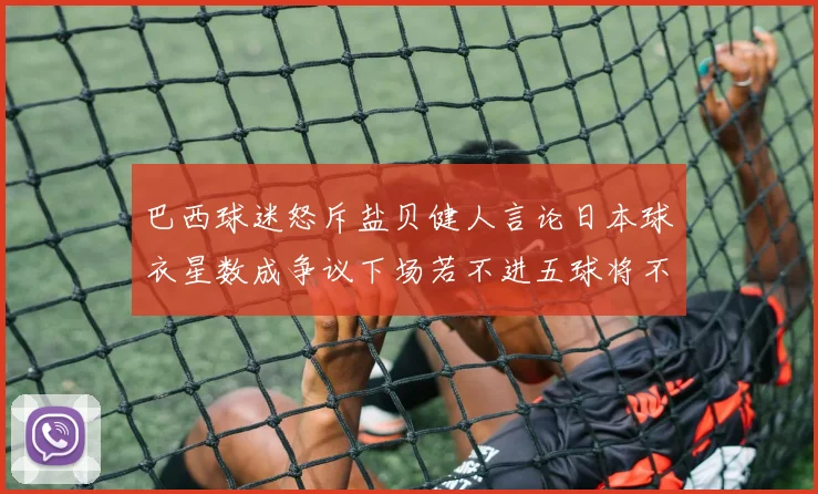 巴西球迷怒斥盐贝健人言论日本球衣星数成争议下场若不进五球将不庆祝