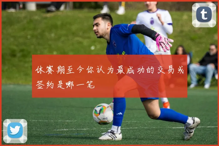 休赛期至今你认为最成功的交易或签约是哪一笔