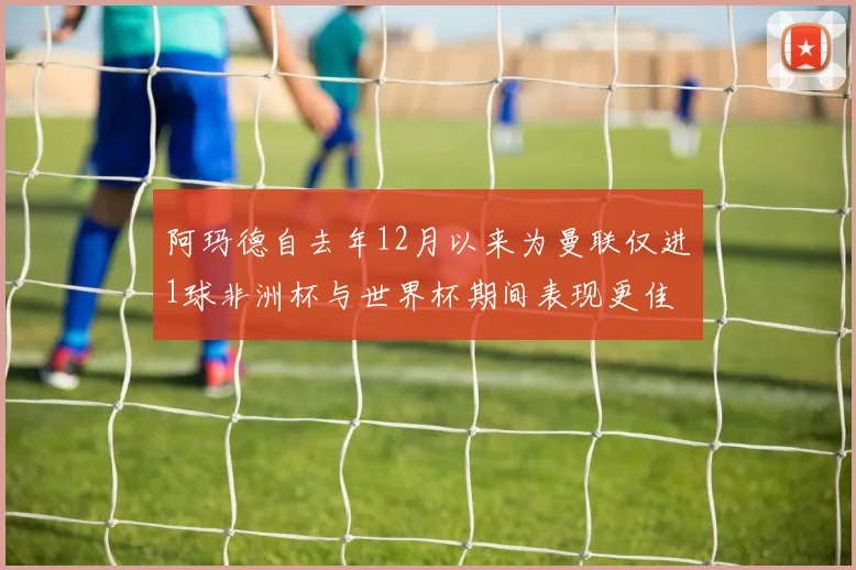阿玛德自去年12月以来为曼联仅进1球非洲杯与世界杯期间表现更佳