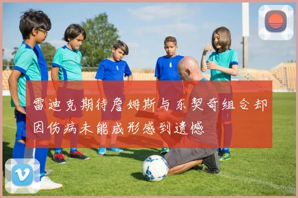 雷迪克期待詹姆斯与东契奇组合却因伤病未能成形感到遗憾