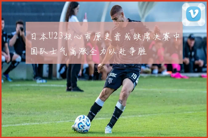 日本U23核心市原吏音或缺席决赛中国队士气高涨全力以赴争胜